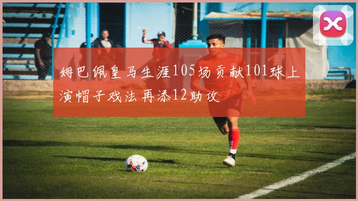 姆巴佩皇马生涯105场贡献101球上演帽子戏法再添12助攻